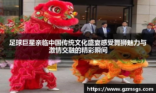 足球巨星亲临中国传统文化盛宴感受舞狮魅力与激情交融的精彩瞬间