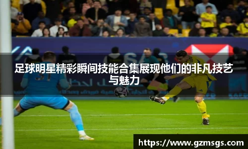 足球明星精彩瞬间技能合集展现他们的非凡技艺与魅力