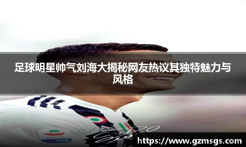 足球明星帅气刘海大揭秘网友热议其独特魅力与风格
