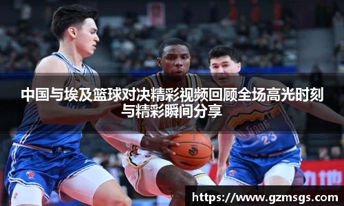 中国与埃及篮球对决精彩视频回顾全场高光时刻与精彩瞬间分享
